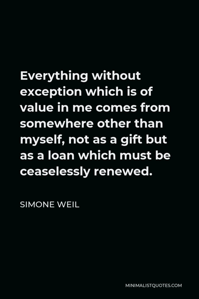 Simone Weil Quote - Everything without exception which is of value in me comes from somewhere other than myself, not as a gift but as a loan which must be ceaselessly renewed.