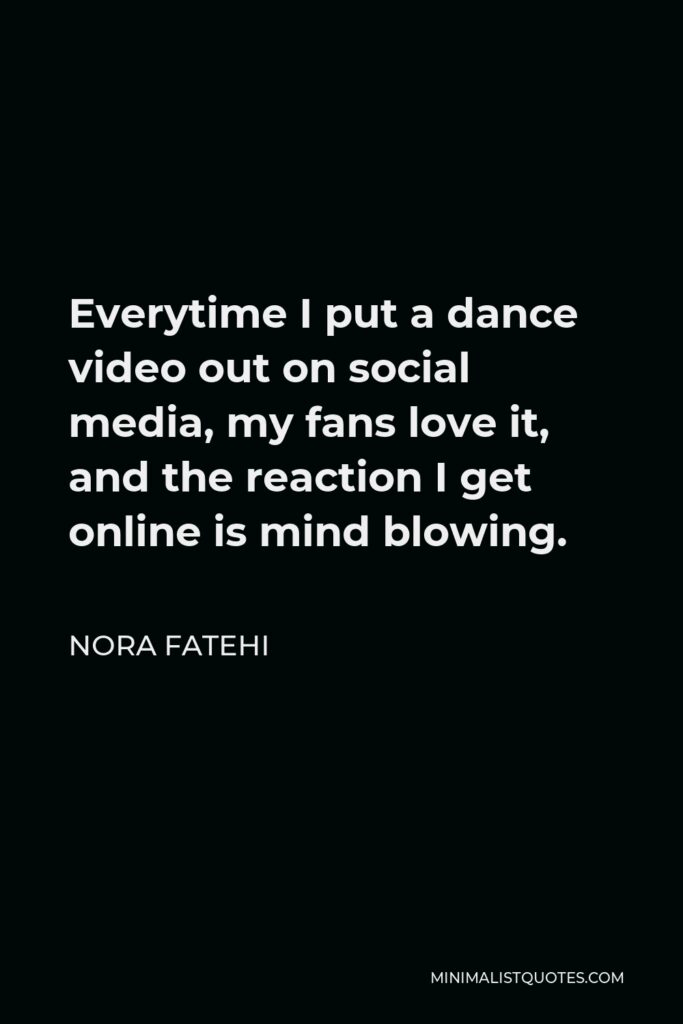 Nora Fatehi Quote - Everytime I put a dance video out on social media, my fans love it, and the reaction I get online is mind blowing.