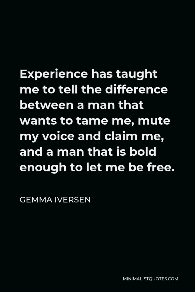 Gemma Iversen Quote - Experience has taught me to tell the difference between a man that wants to tame me, mute my voice and claim me, and a man that is bold enough to let me be free.