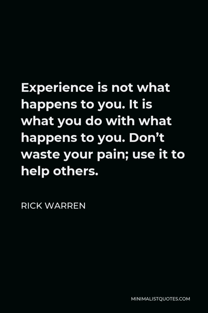 Rick Warren Quote - Experience is not what happens to you. It is what you do with what happens to you. Don’t waste your pain; use it to help others.