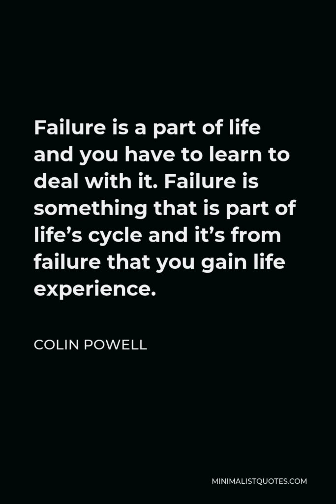 Colin Powell Quote - Failure is a part of life and you have to learn to deal with it. Failure is something that is part of life’s cycle and it’s from failure that you gain life experience.