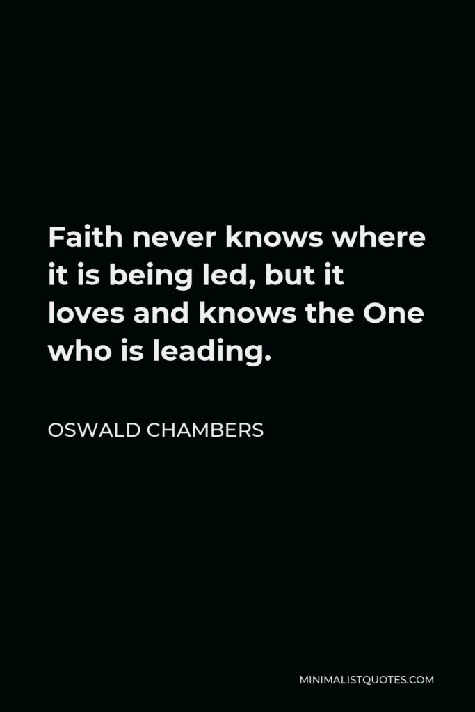 Oswald Chambers Quote - Faith never knows where it is being led, but it loves and knows the One who is leading.