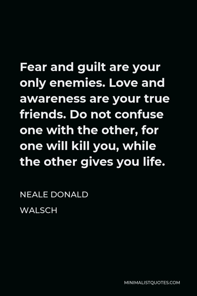 Neale Donald Walsch Quote - Fear and guilt are your only enemies. Love and awareness are your true friends. Do not confuse one with the other, for one will kill you, while the other gives you life.