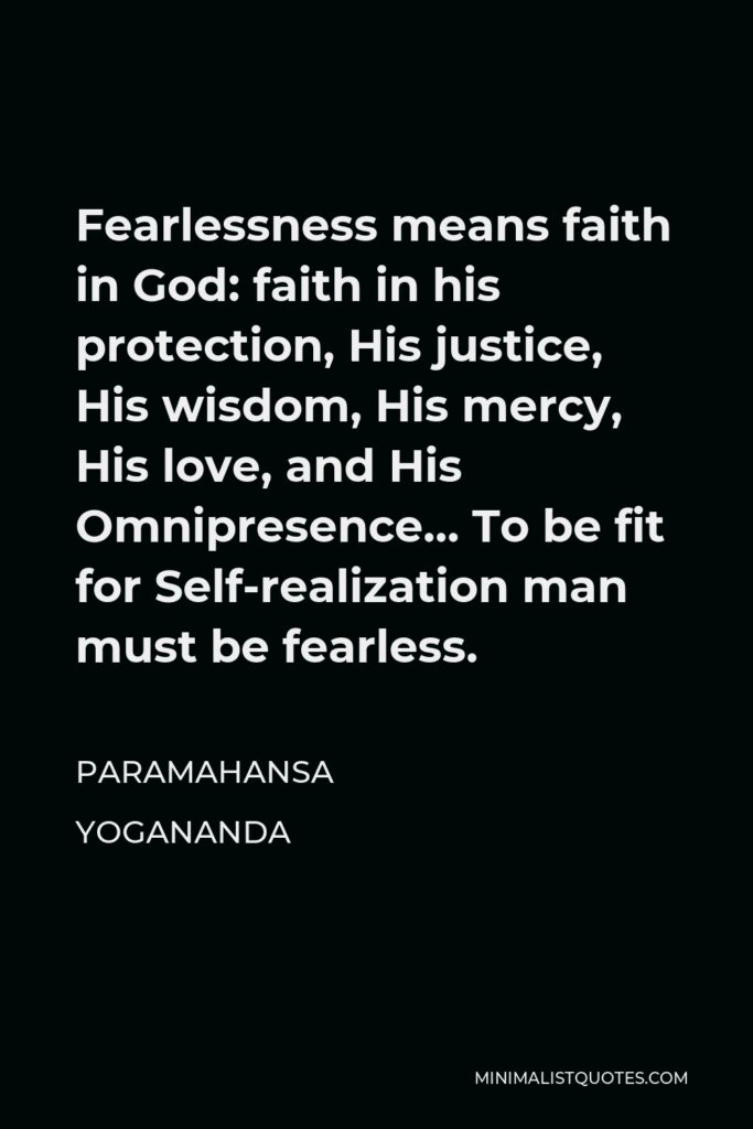 Paramahansa Yogananda Quote - Fearlessness means faith in God: faith in his protection, His justice, His wisdom, His mercy, His love, and His Omnipresence… To be fit for Self-realization man must be fearless.