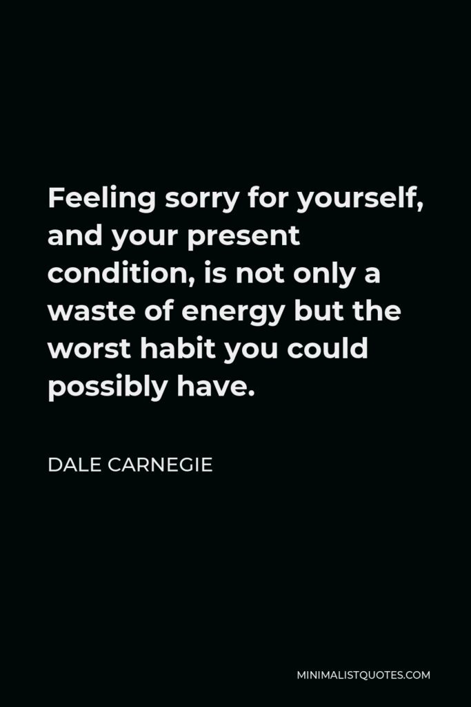 Dale Carnegie Quote - Feeling sorry for yourself, and your present condition, is not only a waste of energy but the worst habit you could possibly have.