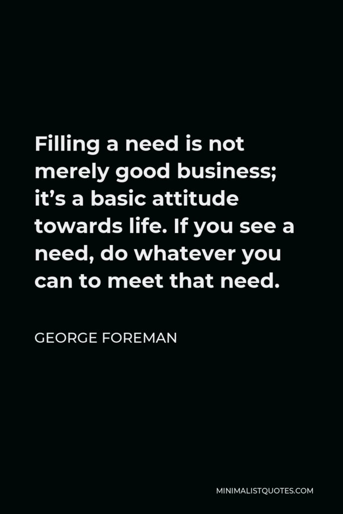 George Foreman Quote - Filling a need is not merely good business; it’s a basic attitude towards life. If you see a need, do whatever you can to meet that need.