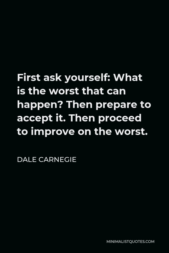 Dale Carnegie Quote - First ask yourself: What is the worst that can happen? Then prepare to accept it. Then proceed to improve on the worst.