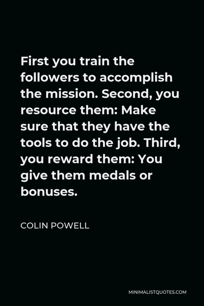 Colin Powell Quote - First you train the followers to accomplish the mission. Second, you resource them: Make sure that they have the tools to do the job. Third, you reward them: You give them medals or bonuses.