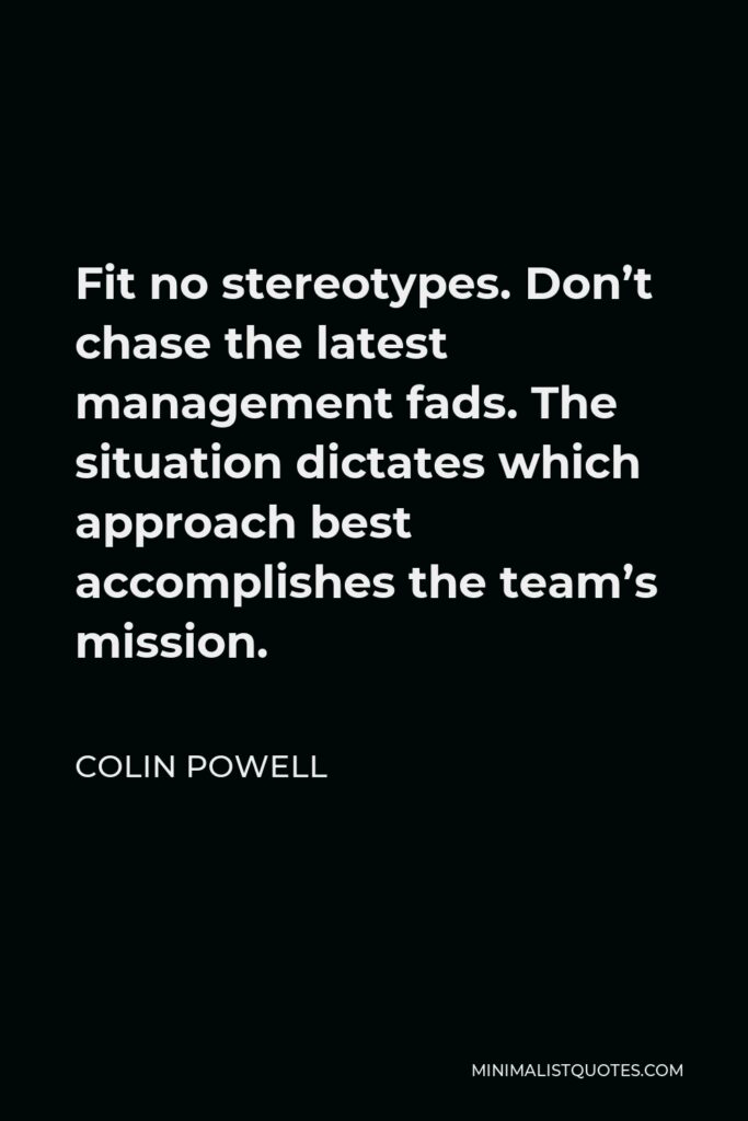 Colin Powell Quote - Fit no stereotypes. Don’t chase the latest management fads. The situation dictates which approach best accomplishes the team’s mission.