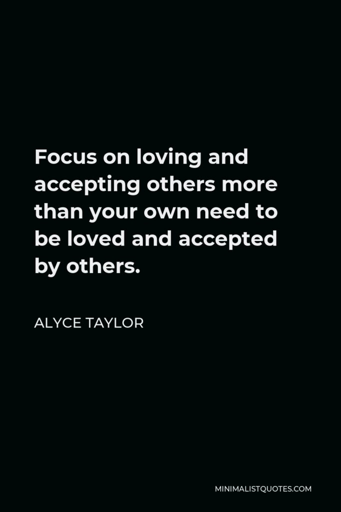 Alyce Taylor Quote - Focus on loving and accepting others more than your own need to be loved and accepted by others.
