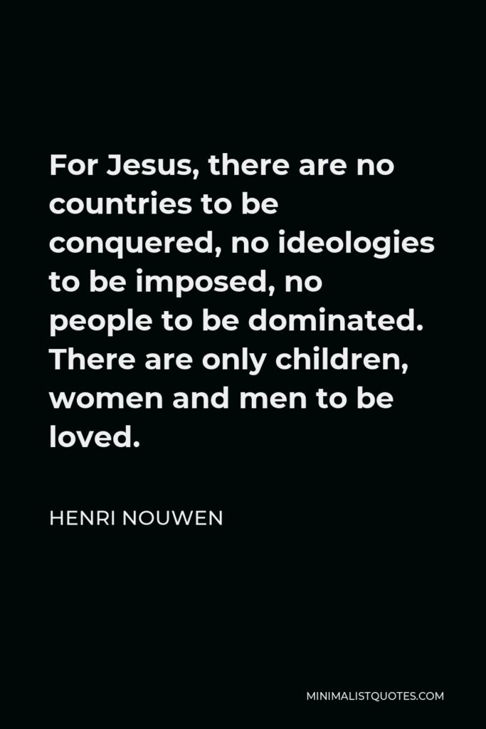 Henri Nouwen Quote - For Jesus, there are no countries to be conquered, no ideologies to be imposed, no people to be dominated. There are only children, women and men to be loved.