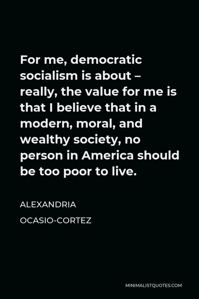 Alexandria Ocasio-Cortez Quote - For me, democratic socialism is about – really, the value for me is that I believe that in a modern, moral, and wealthy society, no person in America should be too poor to live.
