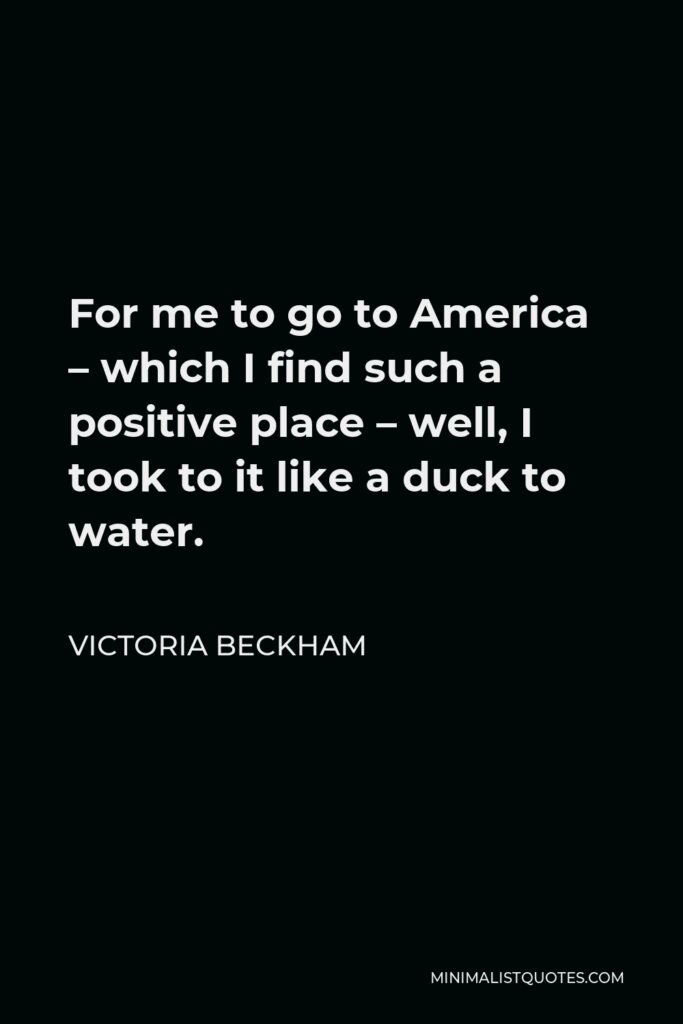 Victoria Beckham Quote - For me to go to America – which I find such a positive place – well, I took to it like a duck to water.