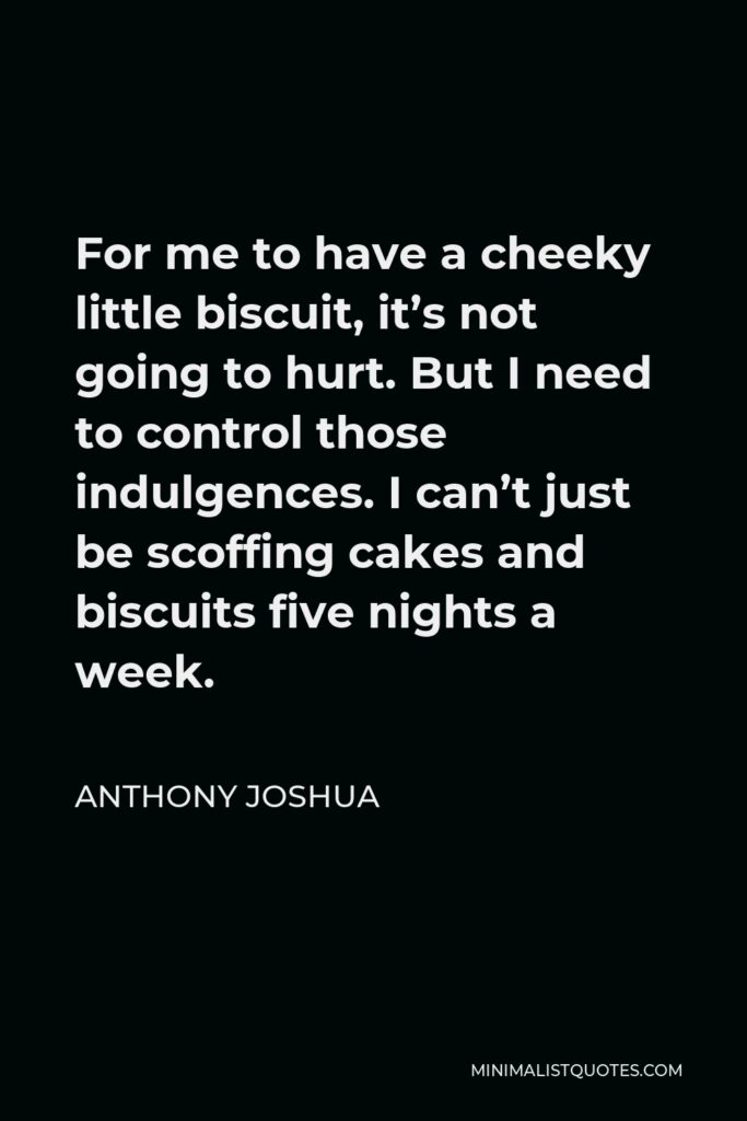 Anthony Joshua Quote - For me to have a cheeky little biscuit, it’s not going to hurt. But I need to control those indulgences. I can’t just be scoffing cakes and biscuits five nights a week.