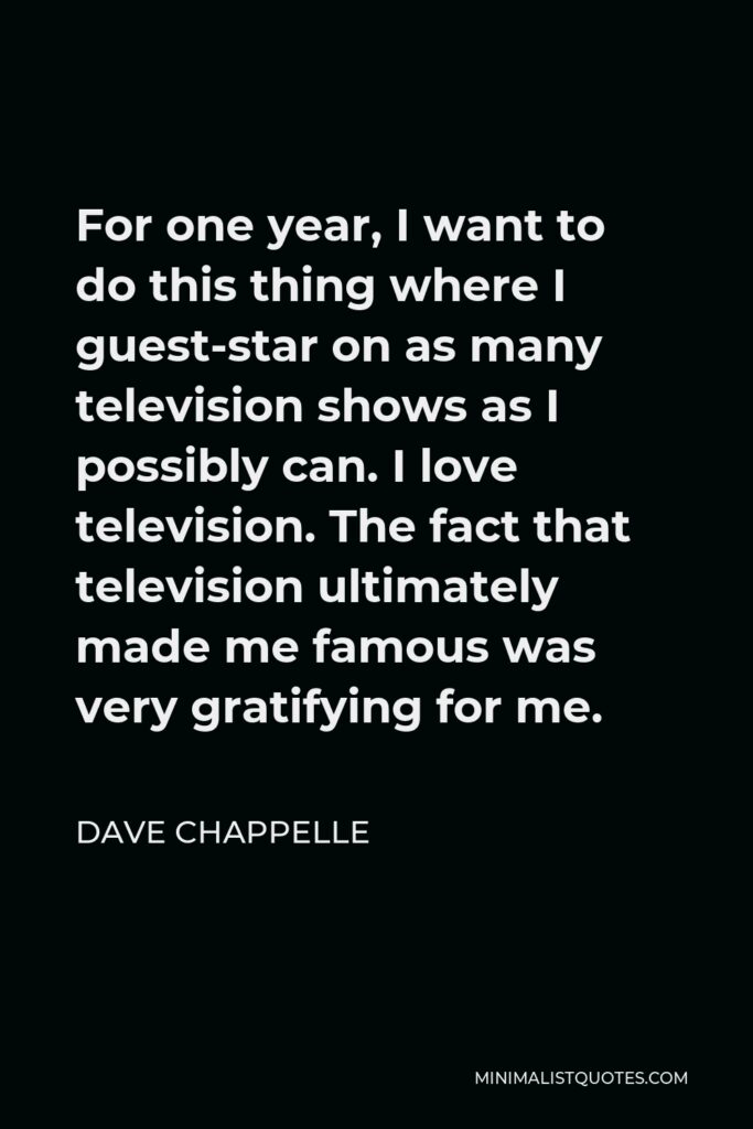 Dave Chappelle Quote - For one year, I want to do this thing where I guest-star on as many television shows as I possibly can. I love television. The fact that television ultimately made me famous was very gratifying for me.