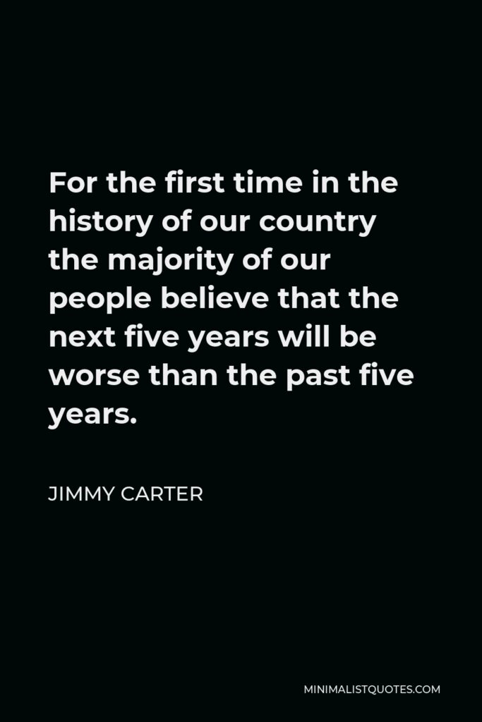 Jimmy Carter Quote - For the first time in the history of our country the majority of our people believe that the next five years will be worse than the past five years.