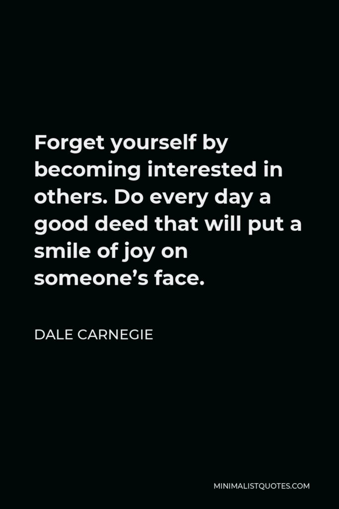 Dale Carnegie Quote - Forget yourself by becoming interested in others. Do every day a good deed that will put a smile of joy on someone’s face.