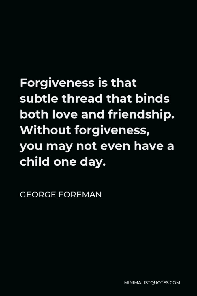 George Foreman Quote - Forgiveness is that subtle thread that binds both love and friendship. Without forgiveness, you may not even have a child one day.