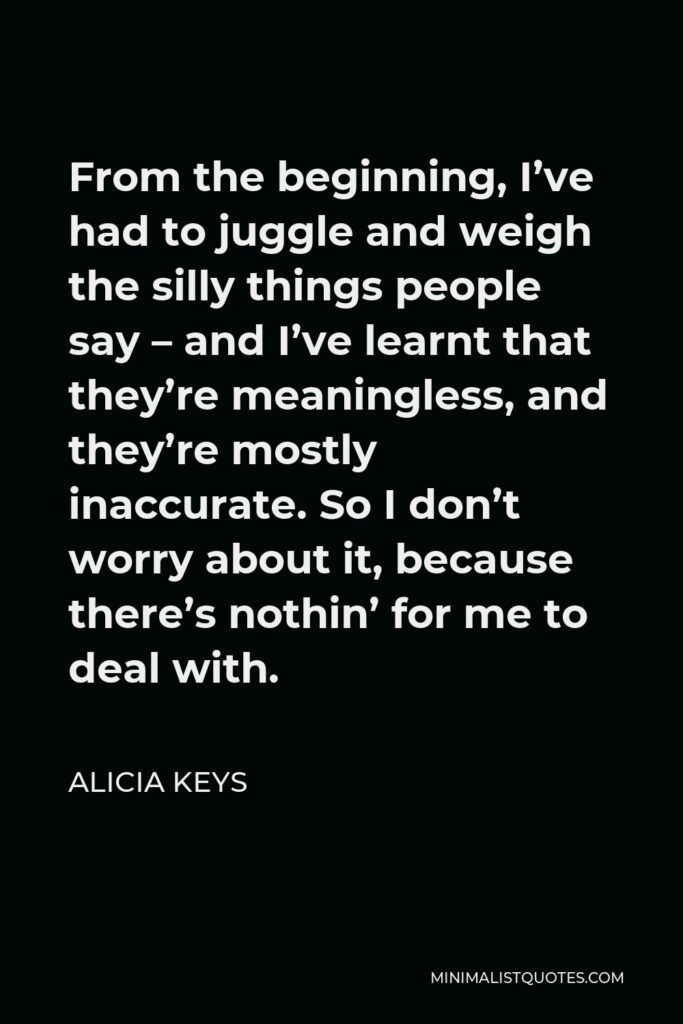 Alicia Keys Quote - From the beginning, I’ve had to juggle and weigh the silly things people say – and I’ve learnt that they’re meaningless, and they’re mostly inaccurate. So I don’t worry about it, because there’s nothin’ for me to deal with.