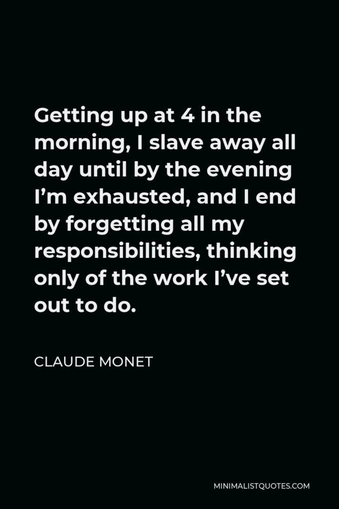 Claude Monet Quote - Getting up at 4 in the morning, I slave away all day until by the evening I’m exhausted, and I end by forgetting all my responsibilities, thinking only of the work I’ve set out to do.