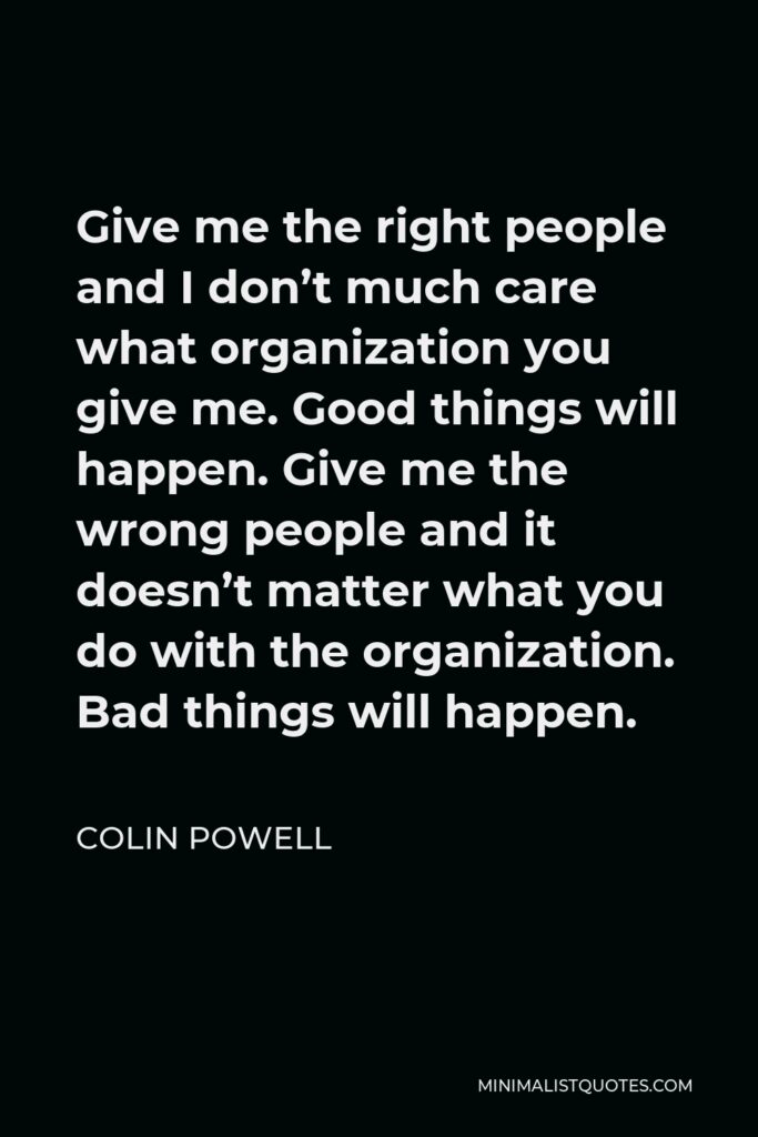Colin Powell Quote - Give me the right people and I don’t much care what organization you give me. Good things will happen. Give me the wrong people and it doesn’t matter what you do with the organization. Bad things will happen.