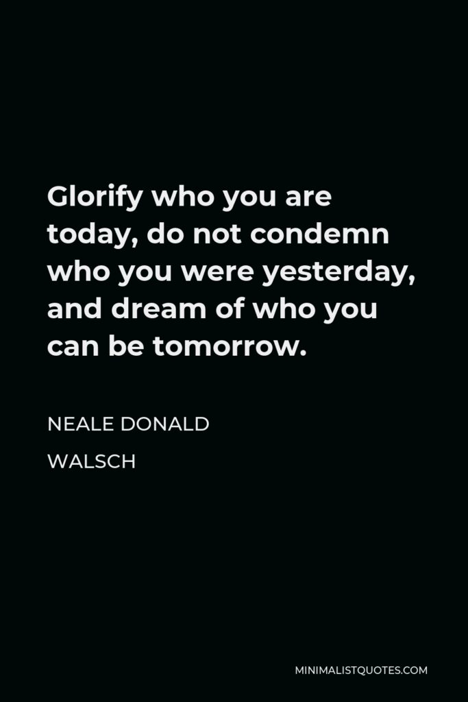 Neale Donald Walsch Quote - Glorify who you are today, do not condemn who you were yesterday, and dream of who you can be tomorrow.
