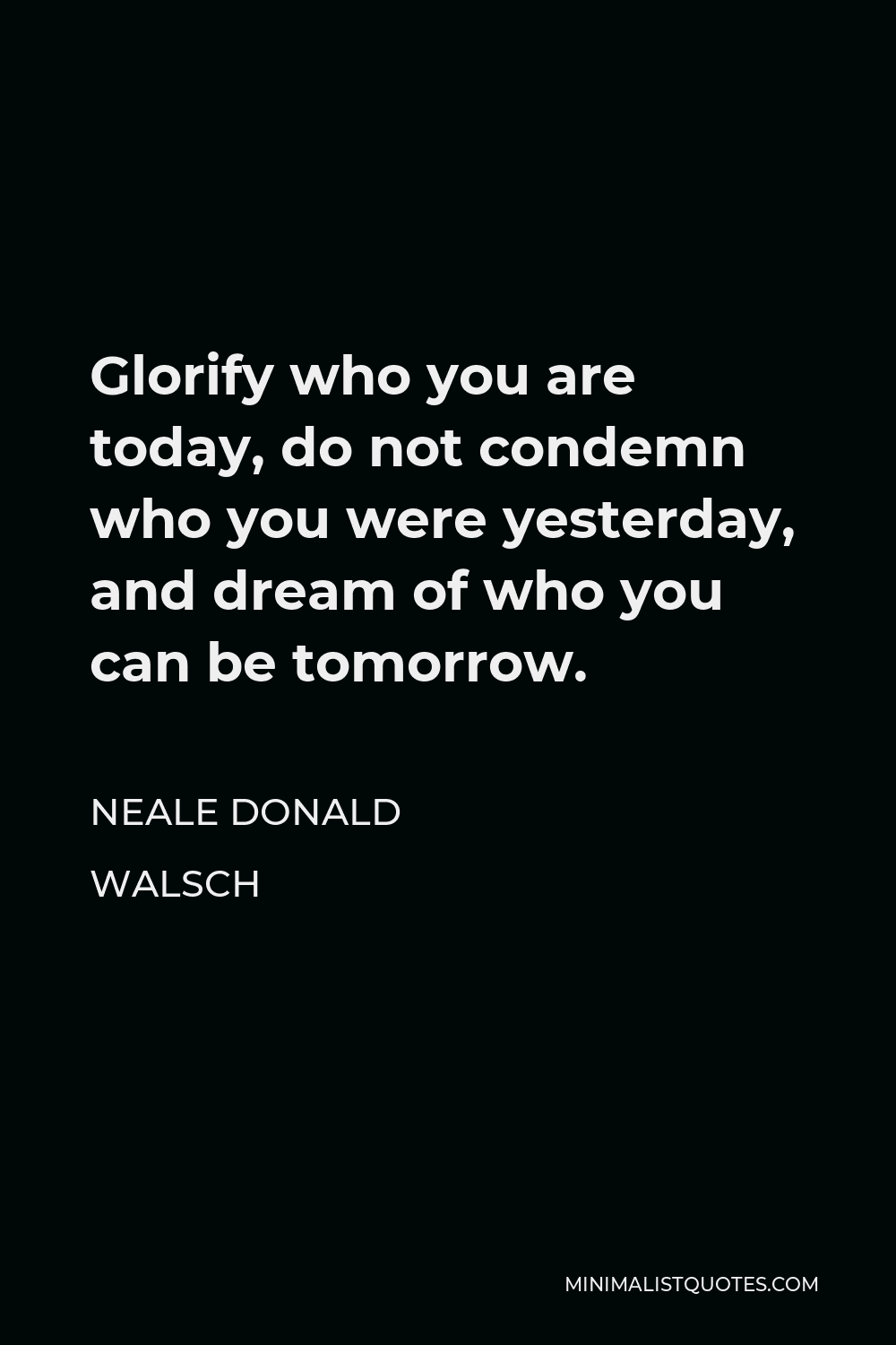 Neale Donald Walsch Quote - Glorify who you are today, do not condemn who you were yesterday, and dream of who you can be tomorrow.