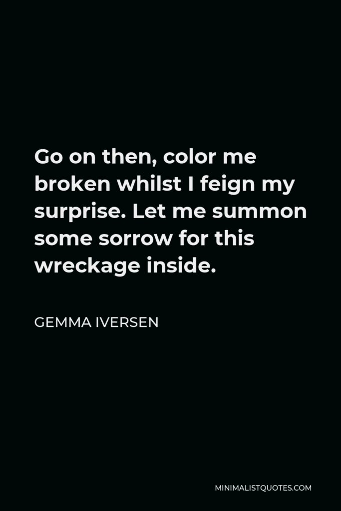 Gemma Iversen Quote - Go on then, color me broken whilst I feign my surprise. Let me summon some sorrow for this wreckage inside.