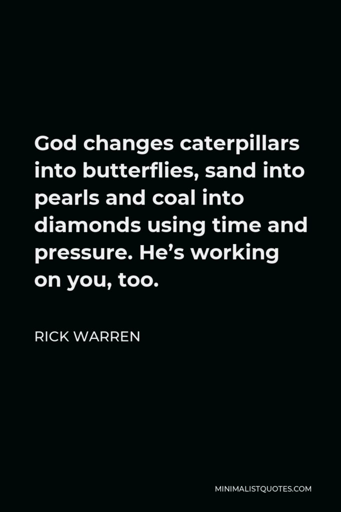 Rick Warren Quote - God changes caterpillars into butterflies, sand into pearls and coal into diamonds using time and pressure. He’s working on you, too.