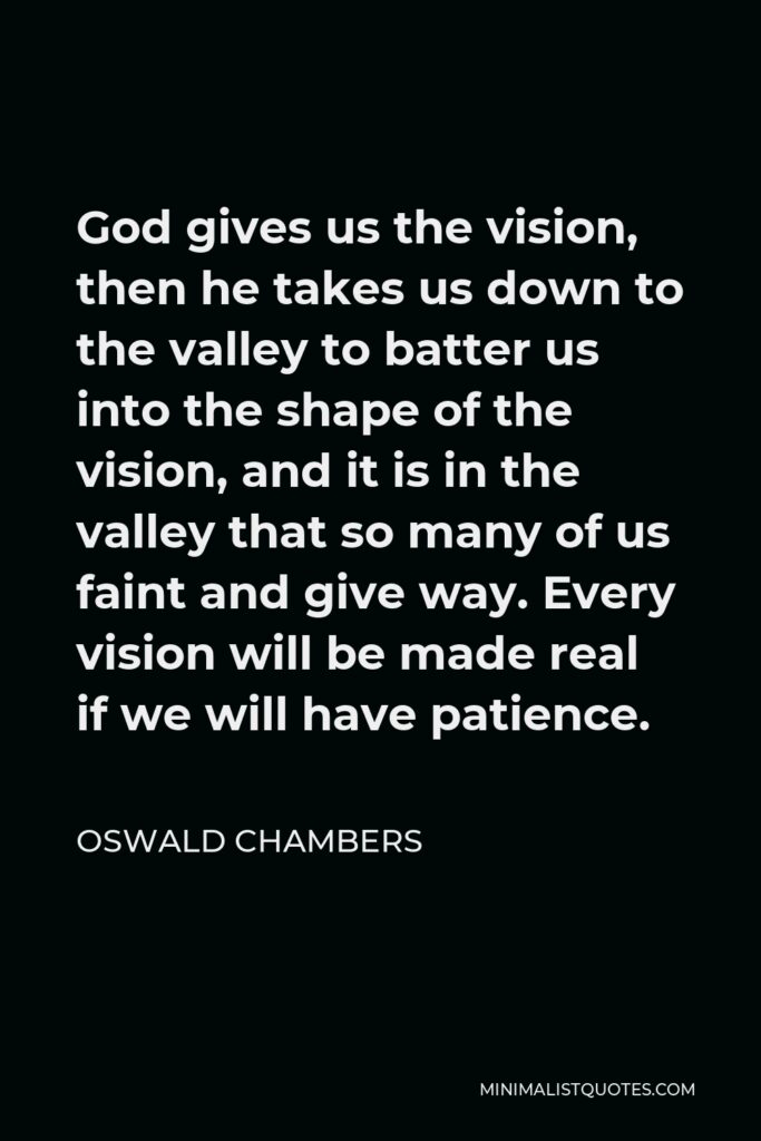 Oswald Chambers Quote - God gives us the vision, then he takes us down to the valley to batter us into the shape of the vision, and it is in the valley that so many of us faint and give way. Every vision will be made real if we will have patience.