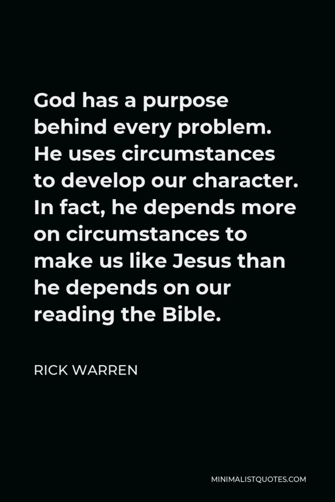 Rick Warren Quote - God has a purpose behind every problem. He uses circumstances to develop our character. In fact, he depends more on circumstances to make us like Jesus than he depends on our reading the Bible.