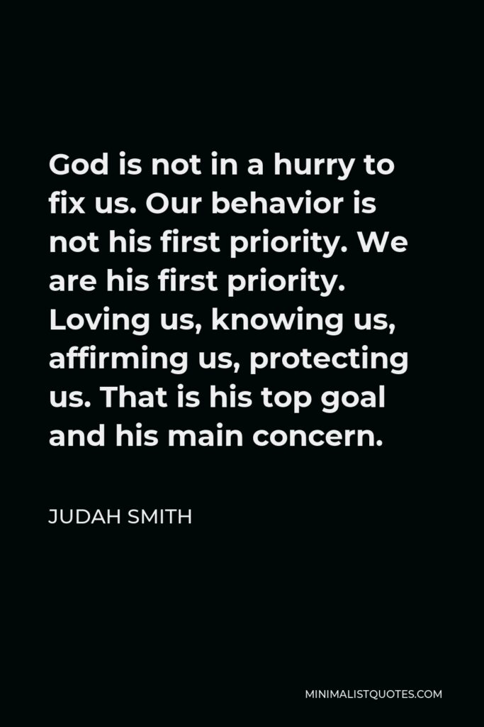 Judah Smith Quote - God is not in a hurry to fix us. Our behavior is not his first priority. We are his first priority. Loving us, knowing us, affirming us, protecting us. That is his top goal and his main concern.