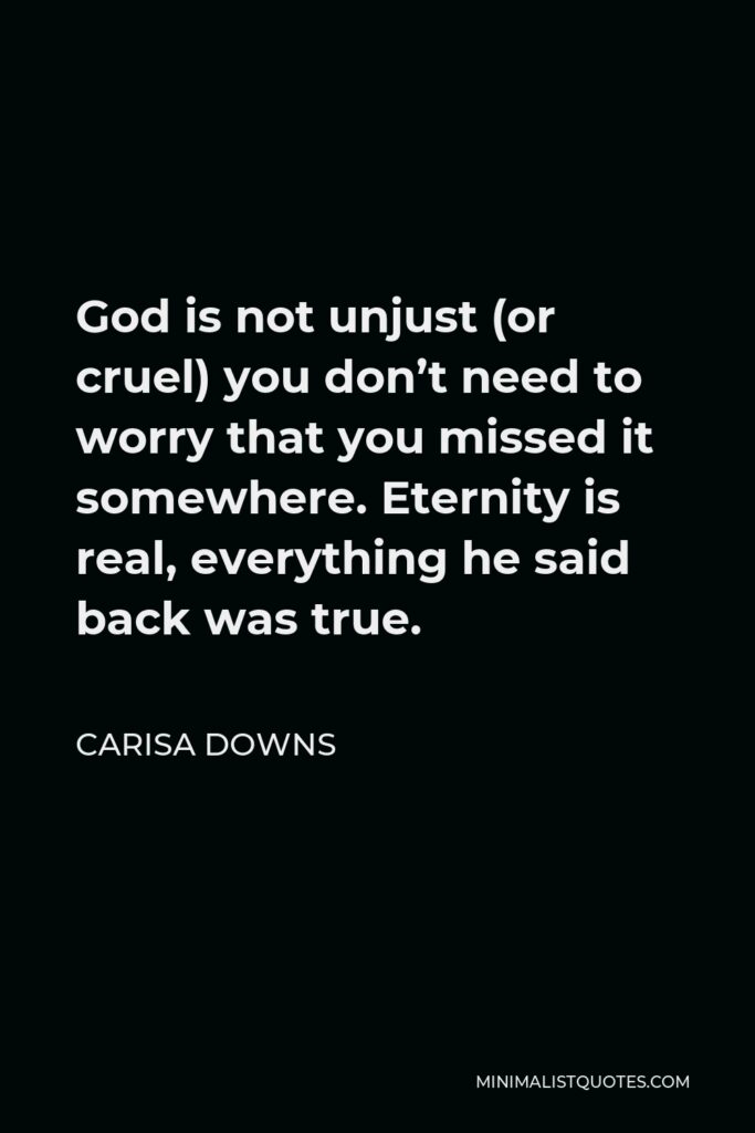 Carisa Downs Quote - God is not unjust (or cruel) you don’t need to worry that you missed it somewhere. Eternity is real, everything he said back was true.