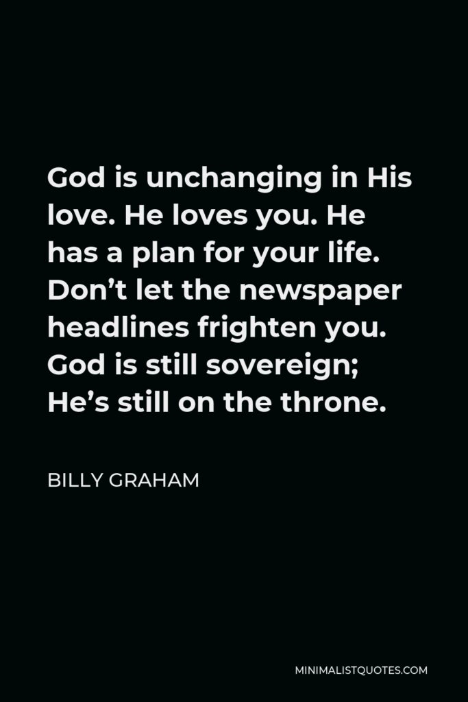 Billy Graham Quote - God is unchanging in His love. He loves you. He has a plan for your life. Don’t let the newspaper headlines frighten you. God is still sovereign; He’s still on the throne.