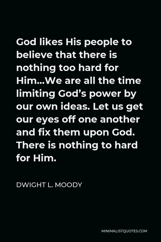 Dwight L. Moody Quote - God likes His people to believe that there is nothing too hard for Him…We are all the time limiting God’s power by our own ideas. Let us get our eyes off one another and fix them upon God. There is nothing to hard for Him.