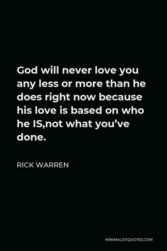 Rick Warren Quote - God will never love you any less or more than he does right now because his love is based on who he IS,not what you’ve done.