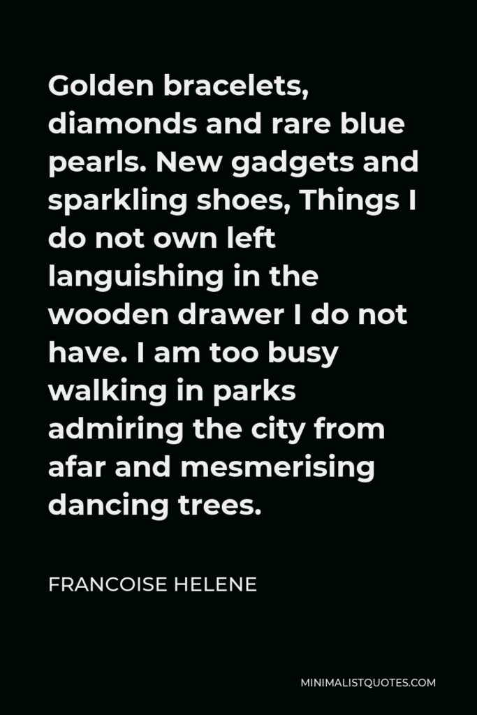 Francoise Helene Quote - Golden bracelets, diamonds and rare blue pearls. New gadgets and sparkling shoes, Things I do not own left languishing in the wooden drawer I do not have. I am too busy walking in parks admiring the city from afar and mesmerising dancing trees.