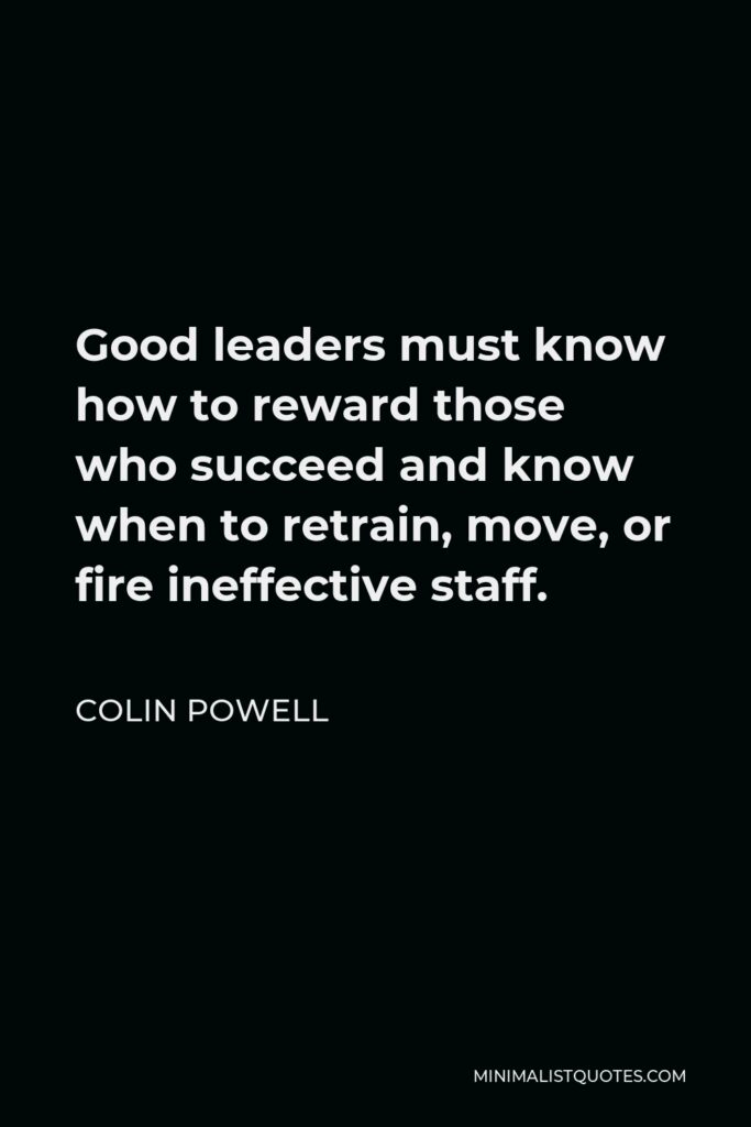 Colin Powell Quote - Good leaders must know how to reward those who succeed and know when to retrain, move, or fire ineffective staff.