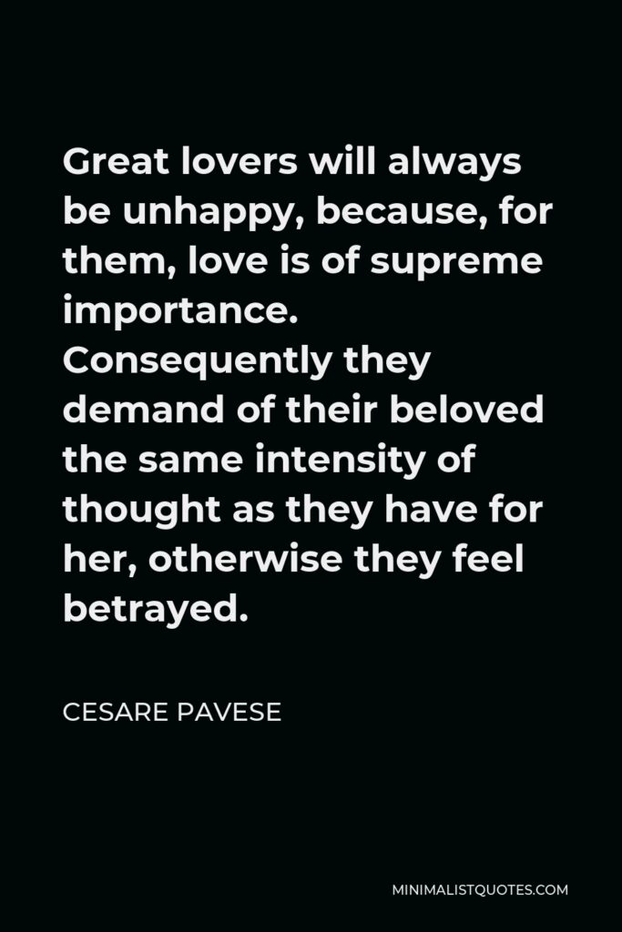 Cesare Pavese Quote - Great lovers will always be unhappy, because, for them, love is of supreme importance. Consequently they demand of their beloved the same intensity of thought as they have for her, otherwise they feel betrayed.