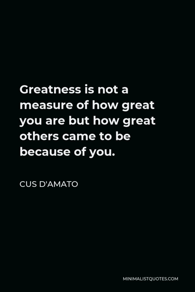 Cus D'Amato Quote - Greatness is not a measure of how great you are but how great others came to be because of you.