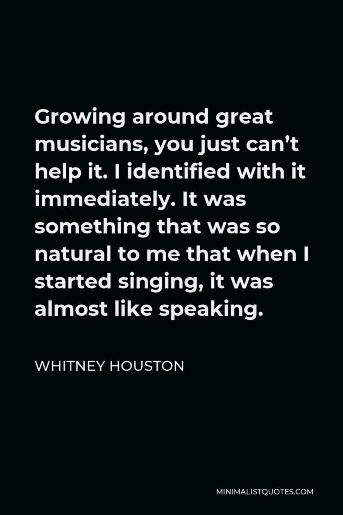 Whitney Houston Quote - Growing around great musicians, you just can’t help it. I identified with it immediately. It was something that was so natural to me that when I started singing, it was almost like speaking.