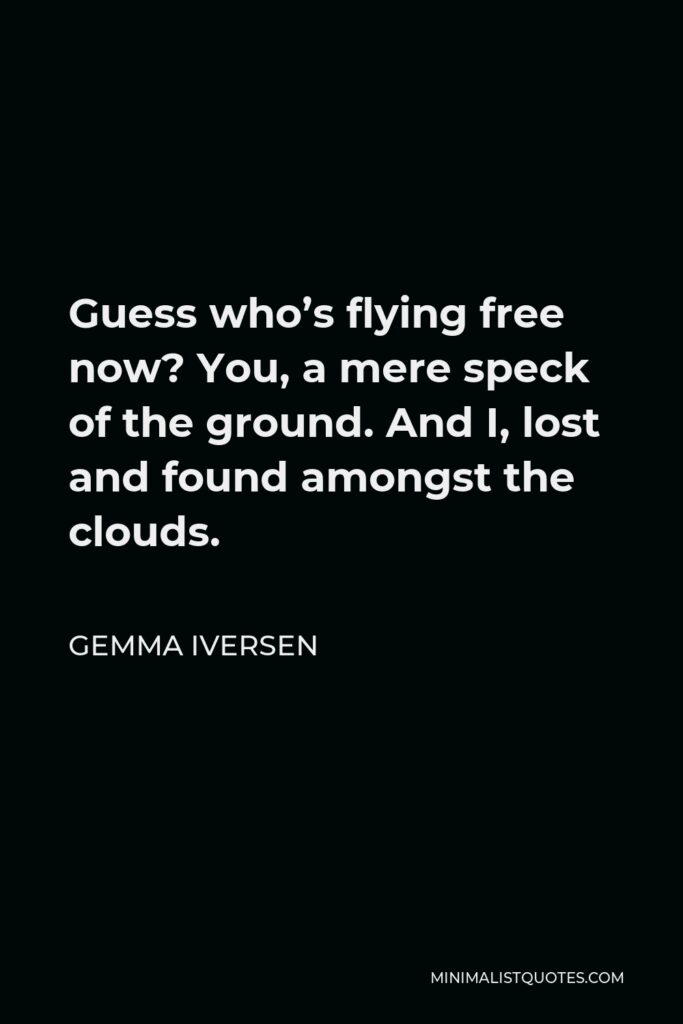 Gemma Iversen Quote - Guess who’s flying free now? You, a mere speck of the ground. And I, lost and found amongst the clouds.