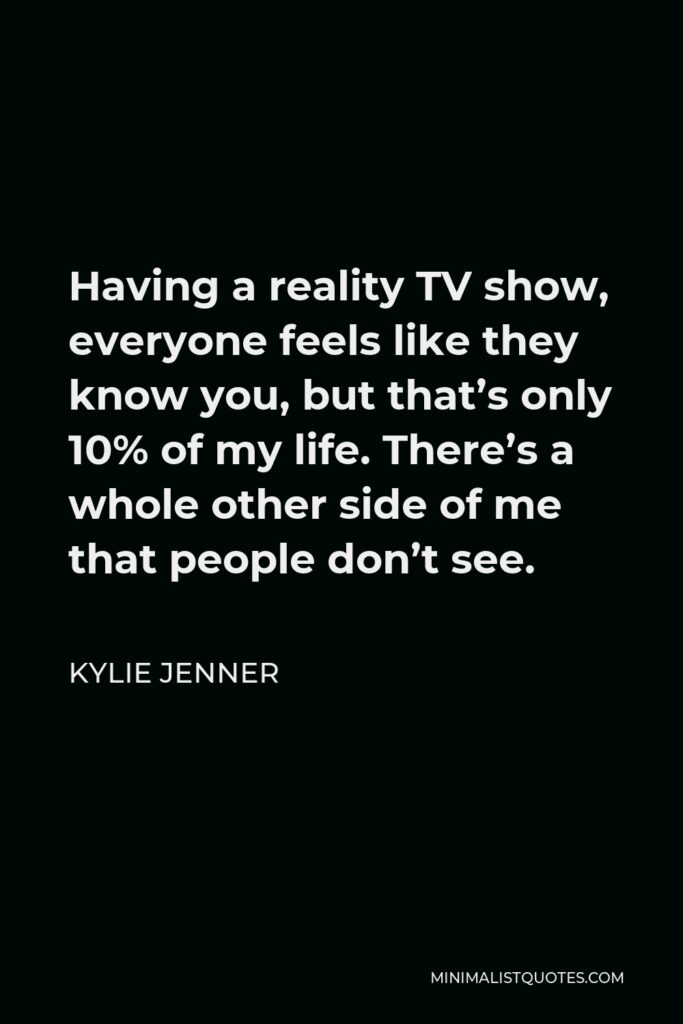 Kylie Jenner Quote - Having a reality TV show, everyone feels like they know you, but that’s only 10% of my life. There’s a whole other side of me that people don’t see.