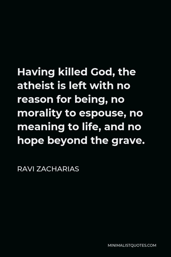 Ravi Zacharias Quote - Having killed God, the atheist is left with no reason for being, no morality to espouse, no meaning to life, and no hope beyond the grave.