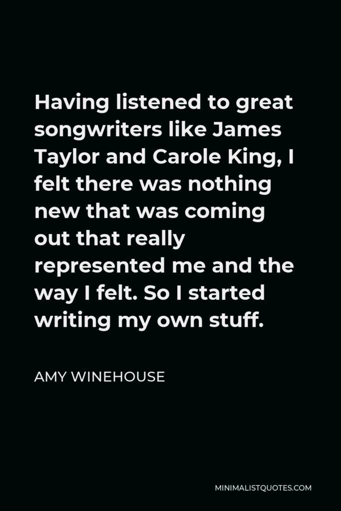 Amy Winehouse Quote - Having listened to great songwriters like James Taylor and Carole King, I felt there was nothing new that was coming out that really represented me and the way I felt. So I started writing my own stuff.