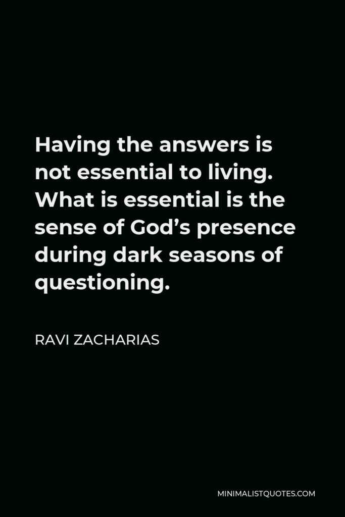 Ravi Zacharias Quote - Having the answers is not essential to living. What is essential is the sense of God’s presence during dark seasons of questioning.