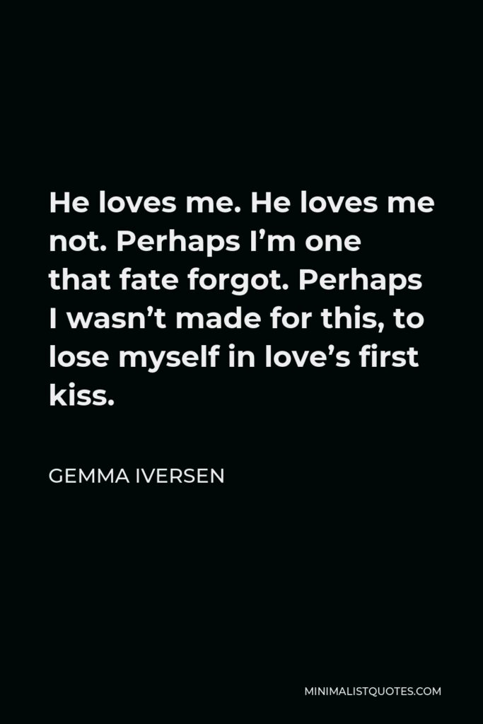 Gemma Iversen Quote - He loves me. He loves me not. Perhaps I’m one that fate forgot. Perhaps I wasn’t made for this, to lose myself in love’s first kiss.