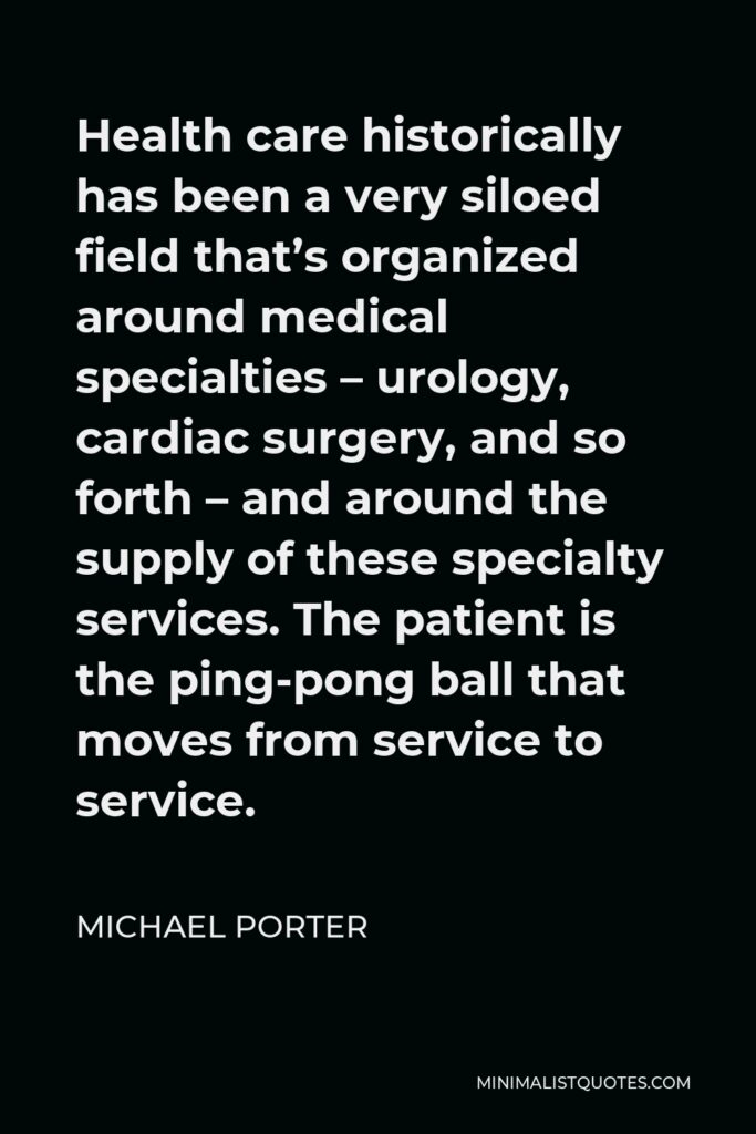 Michael Porter Quote - Health care historically has been a very siloed field that’s organized around medical specialties – urology, cardiac surgery, and so forth – and around the supply of these specialty services. The patient is the ping-pong ball that moves from service to service.