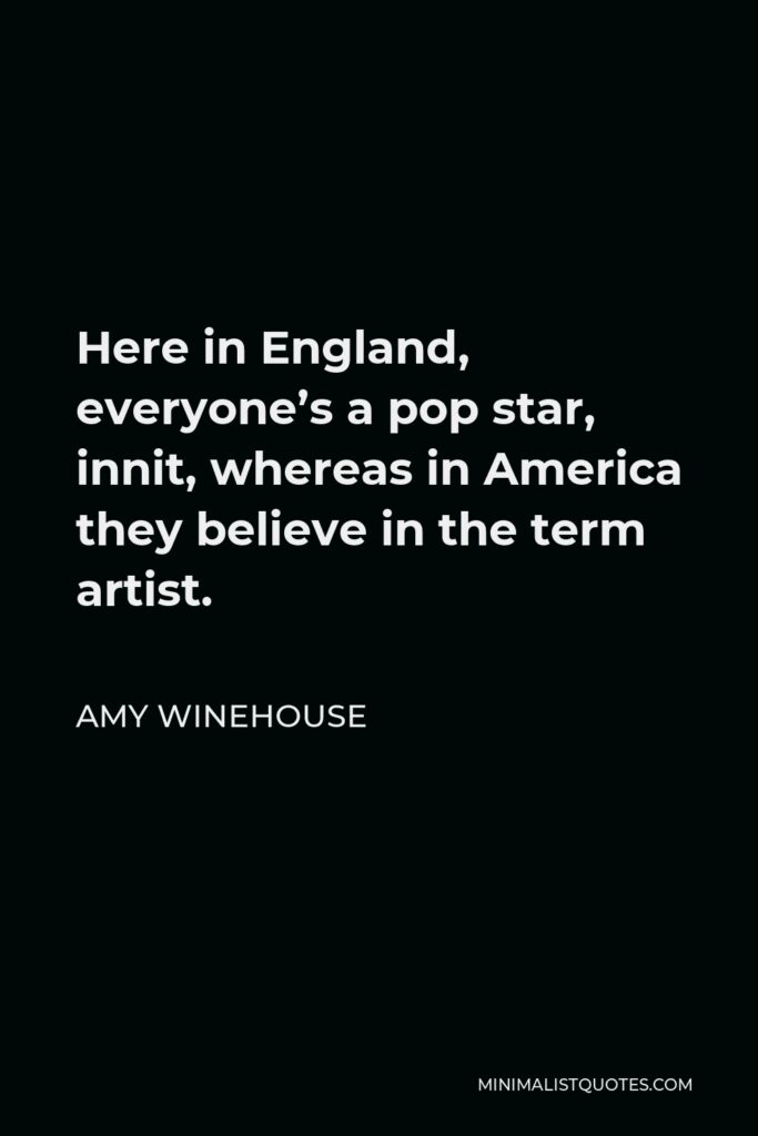 Amy Winehouse Quote - Here in England, everyone’s a pop star, innit, whereas in America they believe in the term artist.