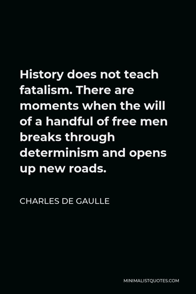Charles de Gaulle Quote - History does not teach fatalism. There are moments when the will of a handful of free men breaks through determinism and opens up new roads.